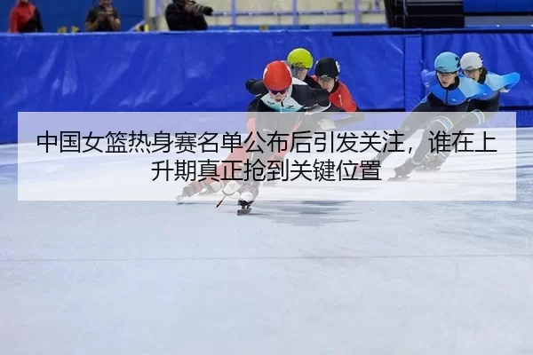 中国女篮热身赛名单公布后引发关注，谁在上升期真正抢到关键位置